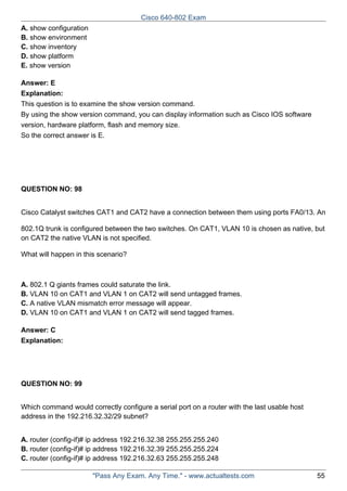 Cisco 640-802 Exam
A. show configuration
B. show environment
C. show inventory
D. show platform
E. show version
Answer: E
Explanation:
This question is to examine the show version command.
By using the show version command, you can display information such as Cisco IOS software
version, hardware platform, flash and memory size.
So the correct answer is E.

QUESTION NO: 98
Cisco Catalyst switches CAT1 and CAT2 have a connection between them using ports FA0/13. An
802.1Q trunk is configured between the two switches. On CAT1, VLAN 10 is chosen as native, but
on CAT2 the native VLAN is not specified.
What will happen in this scenario?

A. 802.1 Q giants frames could saturate the link.
B. VLAN 10 on CAT1 and VLAN 1 on CAT2 will send untagged frames.
C. A native VLAN mismatch error message will appear.
D. VLAN 10 on CAT1 and VLAN 1 on CAT2 will send tagged frames.
Answer: C
Explanation:

QUESTION NO: 99
Which command would correctly configure a serial port on a router with the last usable host
address in the 192.216.32.32/29 subnet?
A. router (config-if)# ip address 192.216.32.38 255.255.255.240
B. router (config-if)# ip address 192.216.32.39 255.255.255.224
C. router (config-if)# ip address 192.216.32.63 255.255.255.248
"Pass Any Exam. Any Time." - www.actualtests.com

55

 