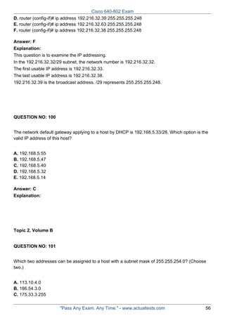 Cisco 640-802 Exam
D. router (config-if)# ip address 192.216.32.39 255.255.255.248
E. router (config-if)# ip address 192.216.32.63 255.255.255.248
F. router (config-if)# ip address 192.216.32.38 255.255.255.248
Answer: F
Explanation:
This question is to examine the IP addressing.
In the 192.216.32.32/29 subnet, the network number is 192.216.32.32.
The first usable IP address is 192.216.32.33.
The last usable IP address is 192.216.32.38.
192.216.32.39 is the broadcast address, /29 represents 255.255.255.248.

QUESTION NO: 100
The network default gateway applying to a host by DHCP is 192.168.5.33/28. Which option is the
valid IP address of this host?
A. 192.168.5.55
B. 192.168.5.47
C. 192.168.5.40
D. 192.168.5.32
E. 192.168.5.14
Answer: C
Explanation:

Topic 2, Volume B

QUESTION NO: 101
Which two addresses can be assigned to a host with a subnet mask of 255.255.254.0? (Choose
two.)
A. 113.10.4.0
B. 186.54.3.0
C. 175.33.3.255
"Pass Any Exam. Any Time." - www.actualtests.com

56

 