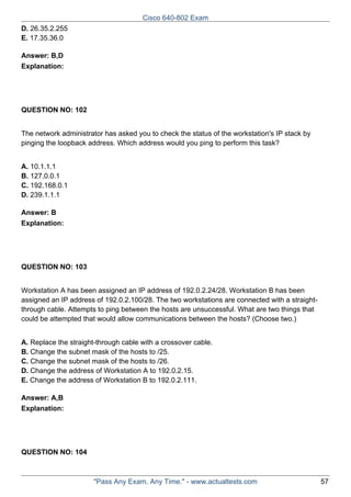 Cisco 640-802 Exam
D. 26.35.2.255
E. 17.35.36.0
Answer: B,D
Explanation:

QUESTION NO: 102
The network administrator has asked you to check the status of the workstation's IP stack by
pinging the loopback address. Which address would you ping to perform this task?
A. 10.1.1.1
B. 127.0.0.1
C. 192.168.0.1
D. 239.1.1.1
Answer: B
Explanation:

QUESTION NO: 103
Workstation A has been assigned an IP address of 192.0.2.24/28. Workstation B has been
assigned an IP address of 192.0.2.100/28. The two workstations are connected with a straightthrough cable. Attempts to ping between the hosts are unsuccessful. What are two things that
could be attempted that would allow communications between the hosts? (Choose two.)
A. Replace the straight-through cable with a crossover cable.
B. Change the subnet mask of the hosts to /25.
C. Change the subnet mask of the hosts to /26.
D. Change the address of Workstation A to 192.0.2.15.
E. Change the address of Workstation B to 192.0.2.111.
Answer: A,B
Explanation:

QUESTION NO: 104

"Pass Any Exam. Any Time." - www.actualtests.com

57

 