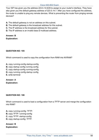 Cisco 640-802 Exam
Your ISP has given you the address 223.5.14.6/29 to assign to your router's interface. They have
also given you the default gateway address of 223.5.14.7. After you have configured the address,
the router is unable to ping any remote devices. What is preventing the router from pinging remote
devices?
A. The default gateway is not an address on this subnet.
B. The default gateway is the broadcast address for this subnet.
C. The IP address is the broadcast address for this subnet.
D. The IP address is an invalid class D multicast address.
Answer: B
Explanation:

QUESTION NO: 105
Which command is used to copy the configuration from RAM into NVRAM?
A. copy running-config startup-config
B. copy startup config running config
C. copy startup-config running-config
D. copy running config startup config
E. write terminal
Answer: A
Explanation:

QUESTION NO: 106
Which command is used to load a configuration from a TFTP server and merge the configuration
into RAM?
A. copy running-config: TFTP:
B. copy TFTP: running-config
C. copy TFTP: startup-config
D. copy startup-config: TFTP:
Answer: B
Explanation:

"Pass Any Exam. Any Time." - www.actualtests.com

58

 
