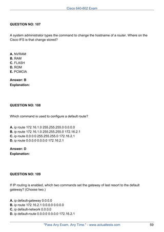 Cisco 640-802 Exam

QUESTION NO: 107
A system administrator types the command to change the hostname of a router. Where on the
Cisco IFS is that change stored?

A. NVRAM
B. RAM
C. FLASH
D. ROM
E. PCMCIA
Answer: B
Explanation:

QUESTION NO: 108
Which command is used to configure a default route?
A. ip route 172.16.1.0 255.255.255.0 0.0.0.0
B. ip route 172.16.1.0 255.255.255.0 172.16.2.1
C. ip route 0.0.0.0 255.255.255.0 172.16.2.1
D. ip route 0.0.0.0 0.0.0.0 172.16.2.1
Answer: D
Explanation:

QUESTION NO: 109
If IP routing is enabled, which two commands set the gateway of last resort to the default
gateway? (Choose two.)
A. ip default-gateway 0.0.0.0
B. ip route 172.16.2.1 0.0.0.0 0.0.0.0
C. ip default-network 0.0.0.0
D. ip default-route 0.0.0.0 0.0.0.0 172.16.2.1
"Pass Any Exam. Any Time." - www.actualtests.com

59

 