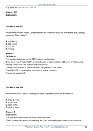 Cisco 640-802 Exam
E. ip route 0.0.0.0 0.0.0.0 172.16.2.1
Answer: C,E
Explanation:

QUESTION NO: 110
Which command can enable CDP globally on the router and show the information about directly
connected Cisco devices?
A. enable cdp
B. cdp enable
C. cdp run
D. run cdp
Answer: C
Explanation:
This question is to examine the CDP protocol configuration.
Cisco Discovery Protocol (CDP) is primarily used to obtain protocol addresses of neighboring
devices and discover the platform of those devices.
The cdp run command is used to enable CDP globally on the router.
To enable CDP on an interface, use the cdp enable command.
The correct answer is C.

QUESTION NO: 111
Which command is used to see the path taken by packets across an IP network?
A. show ip route
B. show route
C. trace route
D. trace ip route
Answer: C
Explanation:
This question is to examine the trace route command.
When checking the network connectivity, we often use the ping command or the trace route

"Pass Any Exam. Any Time." - www.actualtests.com

60

 
