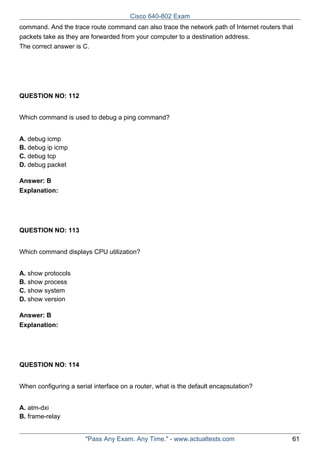Cisco 640-802 Exam
command. And the trace route command can also trace the network path of Internet routers that
packets take as they are forwarded from your computer to a destination address.
The correct answer is C.

QUESTION NO: 112
Which command is used to debug a ping command?
A. debug icmp
B. debug ip icmp
C. debug tcp
D. debug packet
Answer: B
Explanation:

QUESTION NO: 113
Which command displays CPU utilization?
A. show protocols
B. show process
C. show system
D. show version
Answer: B
Explanation:

QUESTION NO: 114
When configuring a serial interface on a router, what is the default encapsulation?
A. atm-dxi
B. frame-relay

"Pass Any Exam. Any Time." - www.actualtests.com

61

 