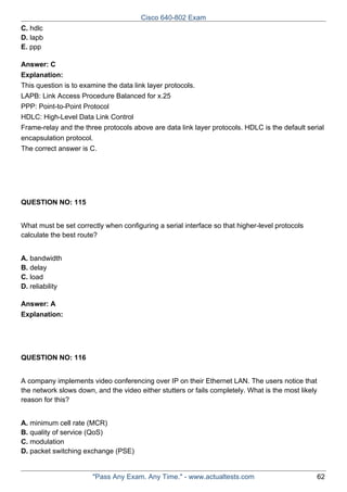 Cisco 640-802 Exam
C. hdlc
D. lapb
E. ppp
Answer: C
Explanation:
This question is to examine the data link layer protocols.
LAPB: Link Access Procedure Balanced for x.25
PPP: Point-to-Point Protocol
HDLC: High-Level Data Link Control
Frame-relay and the three protocols above are data link layer protocols. HDLC is the default serial
encapsulation protocol.
The correct answer is C.

QUESTION NO: 115
What must be set correctly when configuring a serial interface so that higher-level protocols
calculate the best route?
A. bandwidth
B. delay
C. load
D. reliability
Answer: A
Explanation:

QUESTION NO: 116
A company implements video conferencing over IP on their Ethernet LAN. The users notice that
the network slows down, and the video either stutters or fails completely. What is the most likely
reason for this?
A. minimum cell rate (MCR)
B. quality of service (QoS)
C. modulation
D. packet switching exchange (PSE)

"Pass Any Exam. Any Time." - www.actualtests.com

62

 