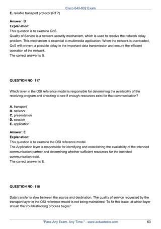 Cisco 640-802 Exam
E. reliable transport protocol (RTP)
Answer: B
Explanation:
This question is to examine QoS.
Quality of Service is a network security mechanism, which is used to resolve the network delay
problem. This mechanism is essential to multimedia application. When the network is overloaded,
QoS will prevent a possible delay in the important data transmission and ensure the efficient
operation of the network.
The correct answer is B.

QUESTION NO: 117
Which layer in the OSI reference model is responsible for determining the availability of the
receiving program and checking to see if enough resources exist for that communication?
A. transport
B. network
C. presentation
D. session
E. application
Answer: E
Explanation:
This question is to examine the OSI reference model.
The Application layer is responsible for identifying and establishing the availability of the intended
communication partner and determining whether sufficient resources for the intended
communication exist.
The correct answer is E.

QUESTION NO: 118
Data transfer is slow between the source and destination. The quality of service requested by the
transport layer in the OSI reference model is not being maintained. To fix this issue, at which layer
should the troubleshooting process begin?

"Pass Any Exam. Any Time." - www.actualtests.com

63

 