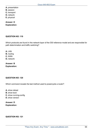Cisco 640-802 Exam
A. presentation
B. session
C. transport
D. network
E. physical
Answer: D
Explanation:

QUESTION NO: 119
Which protocols are found in the network layer of the OSI reference model and are responsible for
path determination and traffic switching?
A. LAN
B. routing
C. WAN
D. network
Answer: B
Explanation:

QUESTION NO: 120
Which command reveals the last method used to powercycle a router?
A. show reload
B. show boot
C. show running-config
D. show version
Answer: D
Explanation:

QUESTION NO: 121

"Pass Any Exam. Any Time." - www.actualtests.com

64

 
