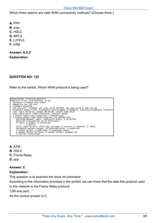 Cisco 640-802 Exam
Which three options are valid WAN connectivity methods? (Choose three.)
A. PPP
B. wap
C. HDLC
D. MPLS
E. L2TPv3
F. ATM
Answer: A,C,F
Explanation:

QUESTION NO: 122
Refer to the exhibit. Which WAN protocol is being used?

A. ATM
B. HDLC
C. Frame Relay
D. ppp
Answer: C
Explanation:
This question is to examine the show int command.
According to the information provided in the exhibit, we can know that the data link protocol used
in this network is the Frame Relay protocol.
“LMI enq sent…”
So the correct answer is C.

"Pass Any Exam. Any Time." - www.actualtests.com

65

 
