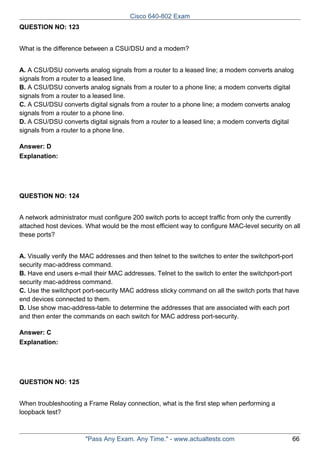Cisco 640-802 Exam
QUESTION NO: 123
What is the difference between a CSU/DSU and a modem?
A. A CSU/DSU converts analog signals from a router to a leased line; a modem converts analog
signals from a router to a leased line.
B. A CSU/DSU converts analog signals from a router to a phone line; a modem converts digital
signals from a router to a leased line.
C. A CSU/DSU converts digital signals from a router to a phone line; a modem converts analog
signals from a router to a phone line.
D. A CSU/DSU converts digital signals from a router to a leased line; a modem converts digital
signals from a router to a phone line.
Answer: D
Explanation:

QUESTION NO: 124
A network administrator must configure 200 switch ports to accept traffic from only the currently
attached host devices. What would be the most efficient way to configure MAC-level security on all
these ports?
A. Visually verify the MAC addresses and then telnet to the switches to enter the switchport-port
security mac-address command.
B. Have end users e-mail their MAC addresses. Telnet to the switch to enter the switchport-port
security mac-address command.
C. Use the switchport port-security MAC address sticky command on all the switch ports that have
end devices connected to them.
D. Use show mac-address-table to determine the addresses that are associated with each port
and then enter the commands on each switch for MAC address port-security.
Answer: C
Explanation:

QUESTION NO: 125
When troubleshooting a Frame Relay connection, what is the first step when performing a
loopback test?

"Pass Any Exam. Any Time." - www.actualtests.com

66

 