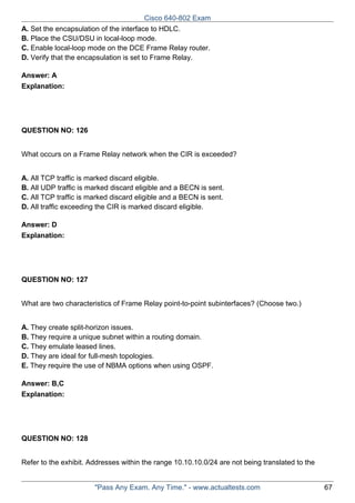 Cisco 640-802 Exam
A. Set the encapsulation of the interface to HDLC.
B. Place the CSU/DSU in local-loop mode.
C. Enable local-loop mode on the DCE Frame Relay router.
D. Verify that the encapsulation is set to Frame Relay.
Answer: A
Explanation:

QUESTION NO: 126
What occurs on a Frame Relay network when the CIR is exceeded?
A. All TCP traffic is marked discard eligible.
B. All UDP traffic is marked discard eligible and a BECN is sent.
C. All TCP traffic is marked discard eligible and a BECN is sent.
D. All traffic exceeding the CIR is marked discard eligible.
Answer: D
Explanation:

QUESTION NO: 127
What are two characteristics of Frame Relay point-to-point subinterfaces? (Choose two.)
A. They create split-horizon issues.
B. They require a unique subnet within a routing domain.
C. They emulate leased lines.
D. They are ideal for full-mesh topologies.
E. They require the use of NBMA options when using OSPF.
Answer: B,C
Explanation:

QUESTION NO: 128
Refer to the exhibit. Addresses within the range 10.10.10.0/24 are not being translated to the

"Pass Any Exam. Any Time." - www.actualtests.com

67

 