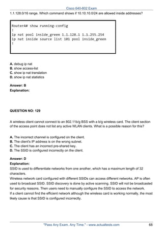 Cisco 640-802 Exam
1.1.128.0/16 range. Which command shows if 10.10.10.0/24 are allowed inside addresses?

A. debug ip nat
B. show access-list
C. show ip nat translation
D. show ip nat statistics
Answer: B
Explanation:

QUESTION NO: 129
A wireless client cannot connect to an 802.11b/g BSS with a b/g wireless card. The client section
of the access point does not list any active WLAN clients. What is a possible reason for this?
A. The incorrect channel is configured on the client.
B. The client's IP address is on the wrong subnet.
C. The client has an incorrect pre-shared key.
D. The SSID is configured incorrectly on the client.
Answer: D
Explanation:
SSID is used to differentiate networks from one another, which has a maximum length of 32
characters.
Wireless network card configured with different SSIDs can access different networks. AP is often
used to broadcast SSID. SSID discovery is done by active scanning. SSID will not be broadcasted
for security reasons. Then users need to manually configure the SSID to access the network.
If a client cannot find the efficient network although the wireless card is working normally, the most
likely cause is that SSID is configured incorrectly.

"Pass Any Exam. Any Time." - www.actualtests.com

68

 
