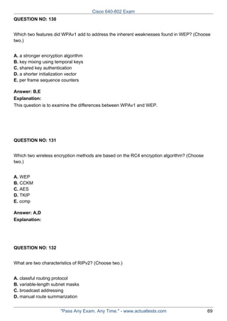 Cisco 640-802 Exam
QUESTION NO: 130
Which two features did WPAv1 add to address the inherent weaknesses found in WEP? (Choose
two.)
A. a stronger encryption algorithm
B. key mixing using temporal keys
C. shared key authentication
D. a shorter initialization vector
E. per frame sequence counters
Answer: B,E
Explanation:
This question is to examine the differences between WPAv1 and WEP.

QUESTION NO: 131
Which two wireless encryption methods are based on the RC4 encryption algorithm? (Choose
two.)
A. WEP
B. CCKM
C. AES
D. TKIP
E. ccmp
Answer: A,D
Explanation:

QUESTION NO: 132
What are two characteristics of RIPv2? (Choose two.)
A. classful routing protocol
B. variable-length subnet masks
C. broadcast addressing
D. manual route summarization
"Pass Any Exam. Any Time." - www.actualtests.com

69

 