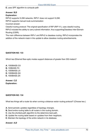 Cisco 640-802 Exam
E. uses SPF algorithm to compute path
Answer: B,D
Explanation:
RIPV2 supports VLSM networks. RIPV1 does not support VLSM.
RIPV2 supports manual route summarization
Incorrect answer:
Classful routing protocol: The original specification of RIP (RIP V1), uses classful routing.
RIPv2 included the ability to carry subnet information, thus supportingClassless Inter-Domain
Routing (CIDR).
The main difference between RIPv1 and RIPv2 is classless routing. RIPv2 incorporates the
addition of the network mask in the update to allow classless routing advertisements.

QUESTION NO: 133
Which two Ethernet fiber-optic modes support distances of greater than 550 meters?
A. 1000BASE-CX
B. 100BASE-FX
C. 1000BASE-LX
D. 1000BASE-SX
E. 1000BASE-ZX
Answer: C,E
Explanation:

QUESTION NO: 134
What two things will a router do when running a distance vector routing protocol? (Choose two.)
A. Send periodic updates regardless of topology changes.
B. Send entire routing table to all routers in the routing domain.
C. Use the shortest-path algorithm to the determine best path.
D. Update the routing table based on updates from their neighbors.
E. Maintain the topology of the entire network in its database.
Answer: A,D

"Pass Any Exam. Any Time." - www.actualtests.com

70

 