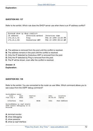 Cisco 640-802 Exam
Explanation:

QUESTION NO: 137
Refer to the exhibit. Which rule does the DHCP server use when there is an IP address conflict?

A. The address is removed from the pool until the conflict is resolved.
B. The address remains in the pool until the conflict is resolved.
C. Only the IP detected by Gratuitous ARP is removed from the pool.
D. Only the IP detected by Ping is removed from the pool.
E. The IP will be shown, even after the conflict is resolved.
Answer: A
Explanation:

QUESTION NO: 138
Refer to the exhibit. You are connected to the router as user Mike. Which command allows you to
see output from the OSPF debug command?

A. terminal monitor
B. show debugging
C. show sessions
D. show ip ospf interface
"Pass Any Exam. Any Time." - www.actualtests.com

72

 