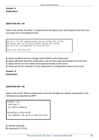 Cisco 640-802 Exam
Answer: A
Explanation:

QUESTION NO: 139
Refer to the exhibit. If number 2 is selected from the setup script, what happens when the user
runs setup from a privileged prompt?

A. Setup is additive and any changes will be added to the config script.
B. Setup effectively starts the configuration over as if the router was booted for the first time.
C. Setup will not run if an enable secret password exists on the router.
D. Setup will not run, because it is only viable when no configuration exists on the router.
Answer: A
Explanation:

QUESTION NO: 140
Refer to the exhibit. Which (config-router) command will allow the network represented on the
interface to be advertised by RIP?

A. network ethernet0
B. redistribute 10.12.0.0

"Pass Any Exam. Any Time." - www.actualtests.com

73

 