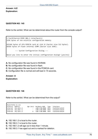 Cisco 640-802 Exam
Answer: A,E
Explanation:

QUESTION NO: 145
Refer to the exhibit. What can be determined about the router from the console output?

A. No configuration file was found in NVRAM.
B. No configuration file was found in flash.
C. No configuration file was found in the PCMCIA card.
D. Configuration file is normal and will load in 15 seconds.
Answer: A
Explanation:

QUESTION NO: 146
Refer to the exhibit. What can be determined from the output?

A. 192.168.1.2 is local to the router.
B. 192.168.3.1 is local to the router.
C. 192.168.1.2 will age out in less than 1 minute.
D. 192.168.3.1 has aged out and is marked for deletion.
"Pass Any Exam. Any Time." - www.actualtests.com

76

 