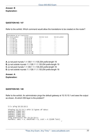 Cisco 640-802 Exam
Answer: B
Explanation:

QUESTION NO: 147
Refer to the exhibit. Which command would allow the translations to be created on the router?

A. ip nat pool mynats 1.1.128.1 1.1.135.254 prefix-length 19
B. ip nat outside mynats 1.1.128.1 1.1.135.254 prefix-length 19
C. ip nat pool mynats 1.1.128.1 1.1.135.254 prefix-length 18
D. ip nat outside mynats 1.1.128.1 1.1.135.254 prefix-length 18
Answer: A
Explanation:

QUESTION NO: 148
Refer to the exhibit. An administrator pings the default gateway at 10.10.10.1 and sees the output
as shown. At which OSI layer is the problem?

"Pass Any Exam. Any Time." - www.actualtests.com

77

 