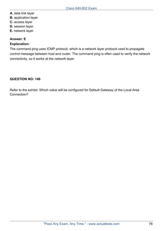 Cisco 640-802 Exam
A. data link layer
B. application layer
C. access layer
D. session layer
E. network layer
Answer: E
Explanation:
The command ping uses ICMP protocol, which is a network layer protocol used to propagate
control message between host and router. The command ping is often used to verify the network
connectivity, so it works at the network layer.

QUESTION NO: 149
Refer to the exhibit. Which value will be configured for Default Gateway of the Local Area
Connection?

"Pass Any Exam. Any Time." - www.actualtests.com

78

 