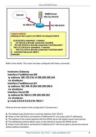 Cisco 640-802 Exam

Refer to the exhibit. The router has been configured with these commands:

What are the two results of this configuration? (Choose two.)
A. The default route should have a next hop address of 64.100.0.3.
B. Hosts on the LAN that is connected to FastEthernet 0/1 are using public IP addressing.
C. The address of the subnet segment with the WWW server will support seven more servers.
D. The addressing scheme allows users on the Internet to access the WWW server.
E. Hosts on the LAN that is connected to FastEthernet 0/1 will not be able to access the Internet
without address translation.
"Pass Any Exam. Any Time." - www.actualtests.com

8

 