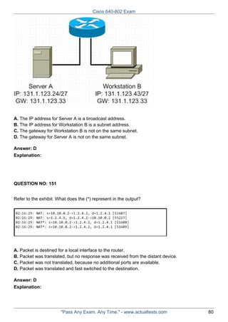 Cisco 640-802 Exam

A. The IP address for Server A is a broadcast address.
B. The IP address for Workstation B is a subnet address.
C. The gateway for Workstation B is not on the same subnet.
D. The gateway for Server A is not on the same subnet.
Answer: D
Explanation:

QUESTION NO: 151
Refer to the exhibit. What does the (*) represent in the output?

A. Packet is destined for a local interface to the router.
B. Packet was translated, but no response was received from the distant device.
C. Packet was not translated, because no additional ports are available.
D. Packet was translated and fast switched to the destination.
Answer: D
Explanation:

"Pass Any Exam. Any Time." - www.actualtests.com

80

 