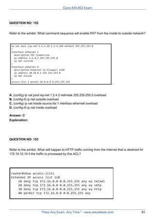 Cisco 640-802 Exam

QUESTION NO: 152
Refer to the exhibit. What command sequence will enable PAT from the inside to outside network?

A. (config) ip nat pool isp-net 1.2.4.2 netmask 255.255.255.0 overload
B. (config-if) ip nat outside overload
C. (config) ip nat inside source list 1 interface ethernetl overload
D. (config-if) ip nat inside overload
Answer: C
Explanation:

QUESTION NO: 153
Refer to the exhibit. What will happen to HTTP traffic coming from the Internet that is destined for
172.16.12.10 if the traffic is processed by this ACL?

"Pass Any Exam. Any Time." - www.actualtests.com

81

 