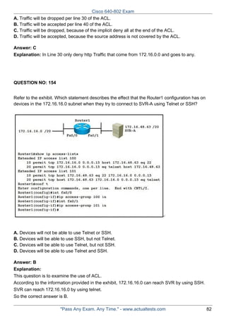 Cisco 640-802 Exam
A. Traffic will be dropped per line 30 of the ACL.
B. Traffic will be accepted per line 40 of the ACL.
C. Traffic will be dropped, because of the implicit deny all at the end of the ACL.
D. Traffic will be accepted, because the source address is not covered by the ACL.
Answer: C
Explanation: In Line 30 only deny http Traffic that come from 172.16.0.0 and goes to any.

QUESTION NO: 154
Refer to the exhibit. Which statement describes the effect that the Router1 configuration has on
devices in the 172.16.16.0 subnet when they try to connect to SVR-A using Telnet or SSH?

A. Devices will not be able to use Telnet or SSH.
B. Devices will be able to use SSH, but not Telnet.
C. Devices will be able to use Telnet, but not SSH.
D. Devices will be able to use Telnet and SSH.
Answer: B
Explanation:
This question is to examine the use of ACL.
According to the information provided in the exhibit, 172.16.16.0 can reach SVR by using SSH.
SVR can reach 172.16.16.0 by using telnet.
So the correct answer is B.
"Pass Any Exam. Any Time." - www.actualtests.com

82

 