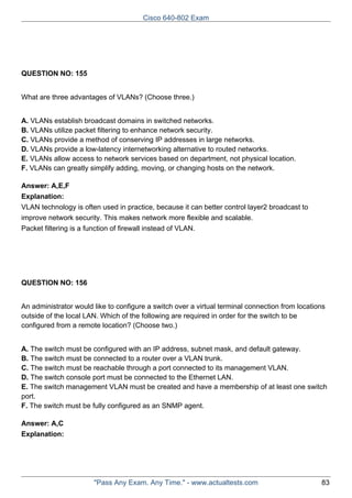 Cisco 640-802 Exam

QUESTION NO: 155
What are three advantages of VLANs? (Choose three.)
A. VLANs establish broadcast domains in switched networks.
B. VLANs utilize packet filtering to enhance network security.
C. VLANs provide a method of conserving IP addresses in large networks.
D. VLANs provide a low-latency internetworking alternative to routed networks.
E. VLANs allow access to network services based on department, not physical location.
F. VLANs can greatly simplify adding, moving, or changing hosts on the network.
Answer: A,E,F
Explanation:
VLAN technology is often used in practice, because it can better control layer2 broadcast to
improve network security. This makes network more flexible and scalable.
Packet filtering is a function of firewall instead of VLAN.

QUESTION NO: 156
An administrator would like to configure a switch over a virtual terminal connection from locations
outside of the local LAN. Which of the following are required in order for the switch to be
configured from a remote location? (Choose two.)
A. The switch must be configured with an IP address, subnet mask, and default gateway.
B. The switch must be connected to a router over a VLAN trunk.
C. The switch must be reachable through a port connected to its management VLAN.
D. The switch console port must be connected to the Ethernet LAN.
E. The switch management VLAN must be created and have a membership of at least one switch
port.
F. The switch must be fully configured as an SNMP agent.
Answer: A,C
Explanation:

"Pass Any Exam. Any Time." - www.actualtests.com

83

 