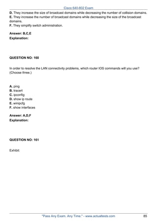 Cisco 640-802 Exam
D. They increase the size of broadcast domains while decreasing the number of collision domains.
E. They increase the number of broadcast domains while decreasing the size of the broadcast
domains.
F. They simplify switch administration.
Answer: B,C,E
Explanation:

QUESTION NO: 160
In order to resolve the LAN connectivity problems, which router IOS commands will you use?
(Choose three.)

A. ping
B. tracert
C. ipconfig
D. show ip route
E. winipcfg
F. show interfaces
Answer: A,D,F
Explanation:

QUESTION NO: 161
Exhibit:

"Pass Any Exam. Any Time." - www.actualtests.com

85

 