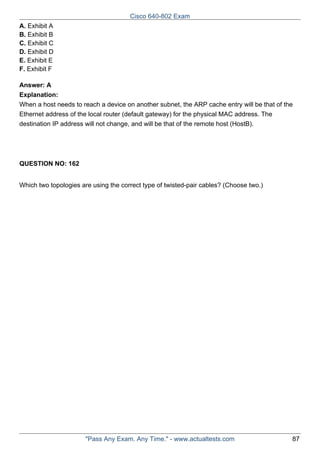 Cisco 640-802 Exam
A. Exhibit A
B. Exhibit B
C. Exhibit C
D. Exhibit D
E. Exhibit E
F. Exhibit F
Answer: A
Explanation:
When a host needs to reach a device on another subnet, the ARP cache entry will be that of the
Ethernet address of the local router (default gateway) for the physical MAC address. The
destination IP address will not change, and will be that of the remote host (HostB).

QUESTION NO: 162
Which two topologies are using the correct type of twisted-pair cables? (Choose two.)

"Pass Any Exam. Any Time." - www.actualtests.com

87

 