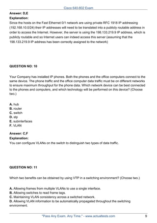 Cisco 640-802 Exam
Answer: D,E
Explanation:
Since the hosts on the Fast Ethernet 0/1 network are using private RFC 1918 IP addressing
(192.168.10.0/24) their IP addresses will need to be translated into a publicly routable address in
order to access the Internet. However, the server is using the 198.133.219.9 IP address, which is
publicly routable and so Internet users can indeed access this server (assuming that the
198.133.219.9 IP address has been correctly assigned to the network)

QUESTION NO: 10
Your Company has installed IP phones. Both the phones and the office computers connect to the
same device. The phone traffic and the office computer data traffic must be on different networks
to ensure maximum throughput for the phone data. Which network device can be best connected
to the phones and computers, and which technology will be performed on this device? (Choose
two.)
A. hub
B. router
C. switch
D. stp
E. subinterfaces
F. VLAN
Answer: C,F
Explanation:
You can configure VLANs on the switch to distinguish two types of data traffic.

QUESTION NO: 11
Which two benefits can be obtained by using VTP in a switching environment? (Choose two.)
A. Allowing frames from multiple VLANs to use a single interface.
B. Allowing switches to read frame tags.
C. Maintaining VLAN consistency across a switched network.
D. Allowing VLAN information to be automatically propagated throughout the switching
environment.
"Pass Any Exam. Any Time." - www.actualtests.com

9

 