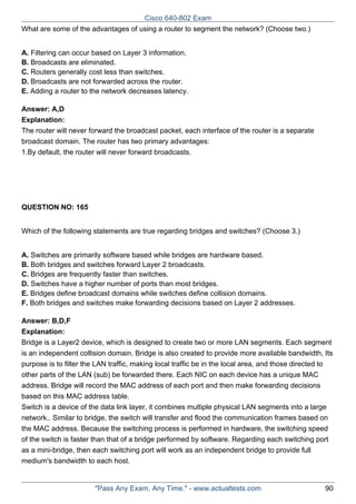 Cisco 640-802 Exam
What are some of the advantages of using a router to segment the network? (Choose two.)
A. Filtering can occur based on Layer 3 information.
B. Broadcasts are eliminated.
C. Routers generally cost less than switches.
D. Broadcasts are not forwarded across the router.
E. Adding a router to the network decreases latency.
Answer: A,D
Explanation:
The router will never forward the broadcast packet, each interface of the router is a separate
broadcast domain. The router has two primary advantages:
1.By default, the router will never forward broadcasts.

QUESTION NO: 165
Which of the following statements are true regarding bridges and switches? (Choose 3.)
A. Switches are primarily software based while bridges are hardware based.
B. Both bridges and switches forward Layer 2 broadcasts.
C. Bridges are frequently faster than switches.
D. Switches have a higher number of ports than most bridges.
E. Bridges define broadcast domains while switches define collision domains.
F. Both bridges and switches make forwarding decisions based on Layer 2 addresses.
Answer: B,D,F
Explanation:
Bridge is a Layer2 device, which is designed to create two or more LAN segments. Each segment
is an independent collision domain. Bridge is also created to provide more available bandwidth, Its
purpose is to filter the LAN traffic, making local traffic be in the local area, and those directed to
other parts of the LAN (sub) be forwarded there. Each NIC on each device has a unique MAC
address. Bridge will record the MAC address of each port and then make forwarding decisions
based on this MAC address table.
Switch is a device of the data link layer, it combines multiple physical LAN segments into a large
network.. Similar to bridge, the switch will transfer and flood the communication frames based on
the MAC address. Because the switching process is performed in hardware, the switching speed
of the switch is faster than that of a bridge performed by software. Regarding each switching port
as a mini-bridge, then each switching port will work as an independent bridge to provide full
medium's bandwidth to each host.

"Pass Any Exam. Any Time." - www.actualtests.com

90

 