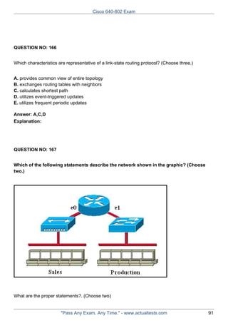 Cisco 640-802 Exam

QUESTION NO: 166
Which characteristics are representative of a link-state routing protocol? (Choose three.)
A. provides common view of entire topology
B. exchanges routing tables with neighbors
C. calculates shortest path
D. utilizes event-triggered updates
E. utilizes frequent periodic updates
Answer: A,C,D
Explanation:

QUESTION NO: 167
Which of the following statements describe the network shown in the graphic? (Choose
two.)

What are the proper statements?. (Choose two)

"Pass Any Exam. Any Time." - www.actualtests.com

91

 