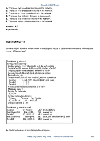 Cisco 640-802 Exam
A. There are two broadcast domains in the network.
B. There are four broadcast domains in the network.
C. There are six broadcast domains in the network.
D. There are four collision domains in the network.
E. There are five collision domains in the network.
F. There are seven collision domains in the network.
Answer: A,F
Explanation:

QUESTION NO: 168
Use the output from the router shown in the graphic above to determine which of the following are
correct. (Choose two.)

A. Router John uses a link-state routing protocol.
"Pass Any Exam. Any Time." - www.actualtests.com

92

 