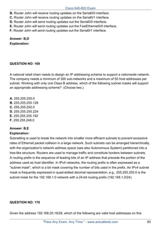 Cisco 640-802 Exam
B. Router John will receive routing updates on the Serial0/0 interface.
C. Router John will receive routing updates on the Serial0/1 interface.
D. Router John will send routing updates out the Serial0/0 interface.
E. Router John will send routing updates out the FastEthernet0/0 interface.
F. Router John will send routing updates out the Serial0/1 interface.
Answer: B,D
Explanation:

QUESTION NO: 169
A national retail chain needs to design an IP addressing scheme to support a nationwide network.
The company needs a minimum of 300 sub-networks and a maximum of 50 host addresses per
subnet. Working with only one Class B address, which of the following subnet masks will support
an appropriate addressing scheme? (Choose two.)
A. 255.255.255.0
B. 255.255.255.128
C. 255.255.252.0
D. 255.255.255.224
E. 255.255.255.192
F. 255.255.248.0
Answer: B,E
Explanation:
Subnetting is used to break the network into smaller more efficient subnets to prevent excessive
rates of Ethernet packet collision in a large network. Such subnets can be arranged hierarchically,
with the organization's network address space (see also Autonomous System) partitioned into a
tree-like structure. Routers are used to manage traffic and constitute borders between subnets.
A routing prefix is the sequence of leading bits of an IP address that precede the portion of the
address used as host identifier. In IPv4 networks, the routing prefix is often expressed as a
"subnet mask", which is a bit mask covering the number of bits used in the prefix. An IPv4 subnet
mask is frequently expressed in quad-dotted decimal representation, e.g., 255.255.255.0 is the
subnet mask for the 192.168.1.0 network with a 24-bit routing prefix (192.168.1.0/24).

QUESTION NO: 170
Given the address 192.168.20.19/28, which of the following are valid host addresses on this
"Pass Any Exam. Any Time." - www.actualtests.com

93

 