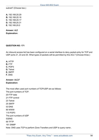 Cisco 640-802 Exam
subnet? (Choose two.)
A. 192.168.20.29
B. 192.168.20.16
C. 192.168.20.17
D. 192.168.20.31
E. 192.168.20.0
Answer: A,C
Explanation:

QUESTION NO: 171
An inbound access list has been configured on a serial interface to deny packet entry for TCP and
UDP ports 21, 23 and 25. What types of packets will be permitted by this ACL? (Choose three.)
A. HTTP
B. FTP
C. POP3
D. Telnet
E. SMTP
F. DNS
Answer: A,C,F
Explanation:
The most often used port numbers of TCP/UDP are as follows:
The port numbers of TCP:
20 FTP data
21 FTP control
23 Telnet
25 SMTP
53 DNS
80 WWW
110 POP3
The port numbers of UDP
53DNS
69 TFTP
161 SNMP
Note: DNS uses TCP to perform Zone Transfers and UDP to query name .

"Pass Any Exam. Any Time." - www.actualtests.com

94

 