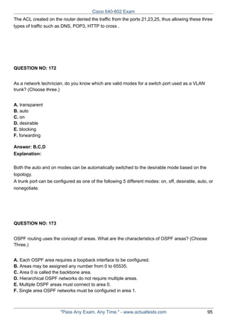 Cisco 640-802 Exam
The ACL created on the router denied the traffic from the ports 21,23,25, thus allowing these three
types of traffic such as DNS, POP3, HTTP to cross .

QUESTION NO: 172
As a network technician, do you know which are valid modes for a switch port used as a VLAN
trunk? (Choose three.)
A. transparent
B. auto
C. on
D. desirable
E. blocking
F. forwarding
Answer: B,C,D
Explanation:
Both the auto and on modes can be automatically switched to the desirable mode based on the
topology.
A trunk port can be configured as one of the following 5 different modes: on, off, desirable, auto, or
nonegotiate.

QUESTION NO: 173
OSPF routing uses the concept of areas. What are the characteristics of OSPF areas? (Choose
Three.)
A. Each OSPF area requires a loopback interface to be configured.
B. Areas may be assigned any number from 0 to 65535.
C. Area 0 is called the backbone area.
D. Hierarchical OSPF networks do not require multiple areas.
E. Multiple OSPF areas must connect to area 0.
F. Single area OSPF networks must be configured in area 1.

"Pass Any Exam. Any Time." - www.actualtests.com

95

 
