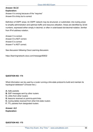 Cisco 640-802 Exam
Answer: B,C,E
Explanation:
Answer A is wrong because of the “requires”
Answer B is tricky but is correct
Definition of OSPF areas: An OSPF network may be structured, or subdivided, into routing areas
to simplify administration and optimize traffic and resource utilization. Areas are identified by 32-bit
numbers, expressed either simply in decimal, or often in octet-based dot-decimal notation, familiar
from IPv4 address notation.
Answer C is correct.
Answer D is NOT correct.
Answer E is correct
Answer F is NOT correct.
See discussion following Cisco Learning discussion.
https://learningnetwork.cisco.com/message/90832

QUESTION NO: 174
What information can be used by a router running a link-state protocol to build and maintain its
topological database? (Choose two.)
A. hello packets
B. SAP messages sent by other routers
C. LSAs from other routers
D. beacons received on point-to-point links
E. routing tables received from other link-state routers
F. TTL packets from designated routers
Answer: A,C
Explanation:

QUESTION NO: 175
"Pass Any Exam. Any Time." - www.actualtests.com

96

 