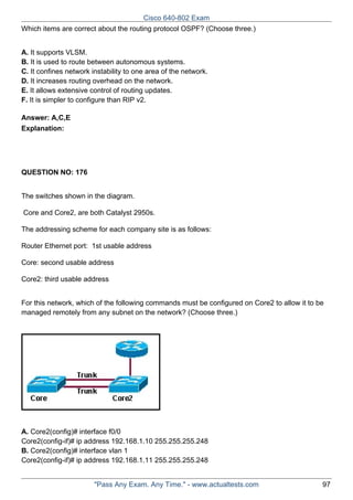 Cisco 640-802 Exam
Which items are correct about the routing protocol OSPF? (Choose three.)
A. It supports VLSM.
B. It is used to route between autonomous systems.
C. It confines network instability to one area of the network.
D. It increases routing overhead on the network.
E. It allows extensive control of routing updates.
F. It is simpler to configure than RIP v2.
Answer: A,C,E
Explanation:

QUESTION NO: 176
The switches shown in the diagram.
Core and Core2, are both Catalyst 2950s.
The addressing scheme for each company site is as follows:
Router Ethernet port: 1st usable address
Core: second usable address
Core2: third usable address
For this network, which of the following commands must be configured on Core2 to allow it to be
managed remotely from any subnet on the network? (Choose three.)

A. Core2(config)# interface f0/0
Core2(config-if)# ip address 192.168.1.10 255.255.255.248
B. Core2(config)# interface vlan 1
Core2(config-if)# ip address 192.168.1.11 255.255.255.248
"Pass Any Exam. Any Time." - www.actualtests.com

97

 