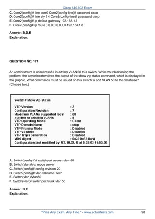 Cisco 640-802 Exam
C. Core2(config)# line con 0 Core2(config-line)# password cisco
D. Core2(config)# line vty 0 4 Core2(config-line)# password cisco
E. Core2(config)# ip default-gateway 192.168.1.9
F. Core2(config)# ip route 0.0.0.0 0.0.0.0 192.168.1.8
Answer: B,D,E
Explanation:

QUESTION NO: 177
An administrator is unsuccessful in adding VLAN 50 to a switch. While troubleshooting the
problem, the administrator views the output of the show vtp status command, which is displayed in
the graphic. What commands must be issued on this switch to add VLAN 50 to the database?
(Choose two.)

A. Switch(config-if)# switchport access vlan 50
B. Switch(vlan)#vtp mode server
C. Switch(config)# config-revision 20
D. Switch(config)# vlan 50 name Tech
E. Switch(vlan)#vlan50
F. Switch(vlan)# switchport trunk vlan 50
Answer: B,E
Explanation:

"Pass Any Exam. Any Time." - www.actualtests.com

98

 