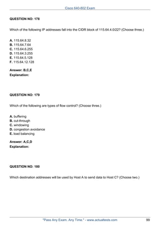 Cisco 640-802 Exam
QUESTION NO: 178
Which of the following IP addresses fall into the CIDR block of 115.64.4.0/22? (Choose three.)
A. 115.64.8.32
B. 115.64.7.64
C. 115.64.6.255
D. 115.64.3.255
E. 115.64.5.128
F. 115.64.12.128
Answer: B,C,E
Explanation:

QUESTION NO: 179
Which of the following are types of flow control? (Choose three.)
A. buffering
B. cut-through
C. windowing
D. congestion avoidance
E. load balancing
Answer: A,C,D
Explanation:

QUESTION NO: 180
Which destination addresses will be used by Host A to send data to Host C? (Choose two.)

"Pass Any Exam. Any Time." - www.actualtests.com

99

 
