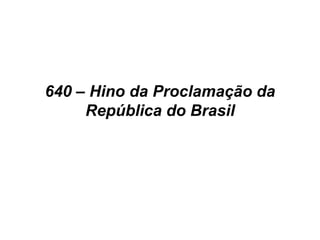 640 – Hino da Proclamação da
República do Brasil
 