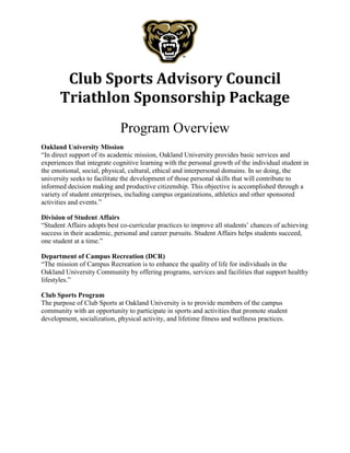 Club Sports Advisory Council
Triathlon Sponsorship Package
Program Overview
Oakland University Mission
“In direct support of its academic mission, Oakland University provides basic services and
experiences that integrate cognitive learning with the personal growth of the individual student in
the emotional, social, physical, cultural, ethical and interpersonal domains. In so doing, the
university seeks to facilitate the development of those personal skills that will contribute to
informed decision making and productive citizenship. This objective is accomplished through a
variety of student enterprises, including campus organizations, athletics and other sponsored
activities and events.”
Division of Student Affairs
“Student Affairs adopts best co-curricular practices to improve all students’ chances of achieving
success in their academic, personal and career pursuits. Student Affairs helps students succeed,
one student at a time.”
Department of Campus Recreation (DCR)
“The mission of Campus Recreation is to enhance the quality of life for individuals in the
Oakland University Community by offering programs, services and facilities that support healthy
lifestyles.”
Club Sports Program
The purpose of Club Sports at Oakland University is to provide members of the campus
community with an opportunity to participate in sports and activities that promote student
development, socialization, physical activity, and lifetime fitness and wellness practices.
 