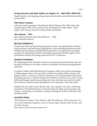 page 2
Acting Instructor, Lesly Kahn Studios, Los Angeles, CA 2003-2005; 2008-2010
Taught intensive and ongoing acting classes and privately coached clients for televi-
sion and ﬁlm.
Walt Disney Company
Full-time contract performer, Walt Disney World, Florida,1993-1995, Tokyo Dis-
neyland, Japan 1995-1996, and part time, Disneyland, CA 2001-2004. Lead
singer, actor, dancer, emcee for various shows and bands.
Miss Alabama 1992
Miss America Quality of Life Award Winner 1992
(for community service)
RELATED EXPERIENCE
Created and administered tutoring programs for inner city and homeless children.
Leads resilience and well-being workshops for actors and other performing artists.
Certiﬁed NLP Practitioner; Mindful Self-Compassion: Core Skills Training; slated
presenter for International Positive Psychology Association World Congress 2017,
and Western Positive Psychology Association 2017 Conference.
MISSION STATEMENT
By integrating positive education and service learning into arts education and con-
servatory training, we can foster resilience and bolster well-being among perform-
ing artists.
I created a model called The Resilience Compass, which uses positive psychology
to better prepare actors to bounce back and take ownership of their passion and
purpose. There is, however, a surprise intersection of acting technique and positive
psychology practices, and that overlap isn’t limited to its relevance to actors. Acting
technique through a positive psychology lens may also help non-actors to unlock
their creativity and proactively develop their own characters—their best selves. 
I believe the arts matter and so do the artists. My intention is to start a well-being
movement in the performing arts community that will ripple into the greater com-
munity—connecting us as humans, uniting us through art. When artists thrive, the
world ﬂourishes.
MASTER’S THESIS
The Resilience Compass: How Mindset, Skills-Development, Self-Compassion, Ser-
vice, and Community Empower Actors to Bounce Back, Reclaim Their Passion, and
Live Their Purpose
http://repository.upenn.edu/mapp_capstone/106/
 