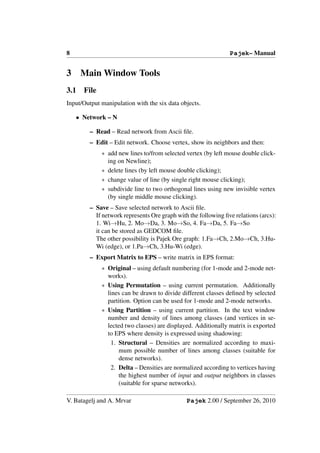 8                                                               Pajek– Manual


3     Main Window Tools
3.1   File
Input/Output manipulation with the six data objects.

    • Network – N

         – Read – Read network from Ascii ﬁle.
         – Edit – Edit network. Choose vertex, show its neighbors and then:
             ∗ add new lines to/from selected vertex (by left mouse double click-
               ing on Newline);
             ∗ delete lines (by left mouse double clicking);
             ∗ change value of line (by single right mouse clicking);
             ∗ subdivide line to two orthogonal lines using new invisible vertex
               (by single middle mouse clicking).
         – Save – Save selected network to Ascii ﬁle.
           If network represents Ore graph with the following ﬁve relations (arcs):
           1. Wi→Hu, 2. Mo→Da, 3. Mo→So, 4. Fa→Da, 5. Fa→So
           it can be stored as GEDCOM ﬁle.
           The other possibility is Pajek Ore graph: 1.Fa→Ch, 2.Mo→Ch, 3.Hu-
           Wi (edge), or 1.Pa→Ch, 3.Hu-Wi (edge).
         – Export Matrix to EPS – write matrix in EPS format:
             ∗ Original – using default numbering (for 1-mode and 2-mode net-
               works).
             ∗ Using Permutation – using current permutation. Additionally
               lines can be drawn to divide different classes deﬁned by selected
               partition. Option can be used for 1-mode and 2-mode networks.
             ∗ Using Partition – using current partition. In the text window
               number and density of lines among classes (and vertices in se-
               lected two classes) are displayed. Additionally matrix is exported
               to EPS where density is expressed using shadowing:
                 1. Structural – Densities are normalized according to maxi-
                    mum possible number of lines among classes (suitable for
                    dense networks).
                 2. Delta – Densities are normalized according to vertices having
                    the highest number of input and output neighbors in classes
                    (suitable for sparse networks).

V. Batagelj and A. Mrvar                       Pajek 2.00 / September 26, 2010
 