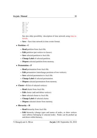 Pajek– Manual                                                                 11


           DE   1 3
           TE   10
           HV   1
           TI   12
           SV   1
           TE   14
           DV   1

           See also other possibility: description of time network using time in-
           tervals.
        – Save – Save time network in time events format.
   • Partition – C
        – Read partition from Ascii ﬁle.
        – Edit partition (put vertices to classes).
        – Save selected partition to Ascii ﬁle.
        – Change Label of selected partition.
        – Dispose selected partition from memory.
   • Permutation – P
        – Read permutation from Ascii ﬁle.
        – Edit permutation (interchange positions of two vertices).
        – Save selected permutation to Ascii ﬁle.
        – Change Label of selected permutation.
        – Dispose selected permutation from memory.
   • Cluster – S (list of selected vertices)
        – Read cluster from Ascii ﬁle.
        – Edit cluster (add and delete vertices).
        – Save selected cluster to Ascii ﬁle.
        – Change Label of selected cluster.
        – Dispose selected cluster from memory.
   • Hierarchy – H
        – Read hierarchy from Ascii ﬁle.
        – Edit hierarchy (change types and names of nodes, or show vertices
          (and subtree) belonging to selected node). Nodes can be pushed up
          and down within hierarcy.

V. Batagelj and A. Mrvar                        Pajek 2.00 / September 26, 2010
 