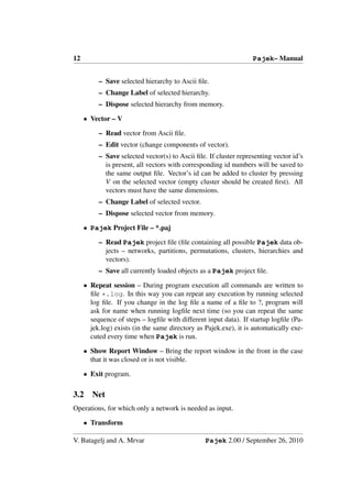 12                                                                Pajek– Manual


          – Save selected hierarchy to Ascii ﬁle.
          – Change Label of selected hierarchy.
          – Dispose selected hierarchy from memory.

     • Vector – V

          – Read vector from Ascii ﬁle.
          – Edit vector (change components of vector).
          – Save selected vector(s) to Ascii ﬁle. If cluster representing vector id’s
            is present, all vectors with corresponding id numbers will be saved to
            the same output ﬁle. Vector’s id can be added to cluster by pressing
            V on the selected vector (empty cluster should be created ﬁrst). All
            vectors must have the same dimensions.
          – Change Label of selected vector.
          – Dispose selected vector from memory.

     • Pajek Project File – *.paj

          – Read Pajek project ﬁle (ﬁle containing all possible Pajek data ob-
            jects – networks, partitions, permutations, clusters, hierarchies and
            vectors).
          – Save all currently loaded objects as a Pajek project ﬁle.

     • Repeat session – During program execution all commands are written to
       ﬁle *.log. In this way you can repeat any execution by running selected
       log ﬁle. If you change in the log ﬁle a name of a ﬁle to ?, program will
       ask for name when running logﬁle next time (so you can repeat the same
       sequence of steps – logﬁle with different input data). If startup logﬁle (Pa-
       jek.log) exists (in the same directory as Pajek.exe), it is automatically exe-
       cuted every time when Pajek is run.

     • Show Report Window – Bring the report window in the front in the case
       that it was closed or is not visible.

     • Exit program.

3.2     Net
Operations, for which only a network is needed as input.

     • Transform

V. Batagelj and A. Mrvar                         Pajek 2.00 / September 26, 2010
 