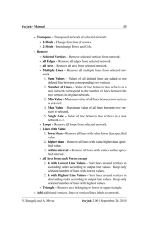 Pajek– Manual                                                                   13


        – Transpose – Transposed network of selected network:
            ∗ 1-Mode - Change direction of arrows.
            ∗ 2-Mode - Interchange Rows and Cols.
        – Remove
            ∗   Selected Vertices – Remove selected vertices from network.
            ∗   all Edges – Remove all edges from selected network.
            ∗   all Arcs – Remove all arcs from selected network.
            ∗   Multiple Lines – Remove all multiple lines from selected net-
                work.
                 1. Sum Values – Values of all deleted lines are added to not
                     deleted line between corresponding two vertices.
                 2. Number of Lines – Value of line between two vertices in a
                     new network correspond to the number of lines between the
                     two vertices in original network.
                 3. Min Value – Minimum value of all lines between two vertices
                     is selected.
                 4. Max Value – Maximum value of all lines between two ver-
                     tices is selected.
                 5. Single Line – Value of line between two vertices in a new
                     network is 1.
            ∗   Loops – Remove all loops from selected network.
            ∗   Lines with Value
                 1. lower than – Remove all lines with value lower than speciﬁed
                     value.
                 2. higher than – Remove all lines with value higher than speci-
                     ﬁed value.
                 3. within interval – Remove all lines with values within speci-
                     ﬁed interval.
            ∗   all Arcs from each Vertex except
                 1. k with Lowest Line Values – Sort lines around vertices in
                     ascending order according to output line values. Keep only
                     selected number of lines with lowest values.
                 2. k with Highest Line Values – Sort lines around vertices in
                     descending order according to output line values. Keep only
                     selected number of lines with highest values.
            ∗   Triangle – Remove arcs belonging to lower or upper triangle.
        – Add additional vertices, lines or vertices/lines labels to network.

V. Batagelj and A. Mrvar                      Pajek 2.00 / September 26, 2010
 