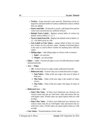 14                                                            Pajek– Manual


            ∗ Vertices – Copy network to new network. Dimension can be en-
              larged for selected number of vertices (additional vertices without
              lines are added).
            ∗ Source and Sink – If network is acyclic, add unique ﬁrst and last
              vertex (new network has two artiﬁcial vertices).
            ∗ Default Vertex Labels – Replace current labels of vertices by
              default vertices labels (v1, v2...).
            ∗ Vertex Labels from File – Replace the default vertices labels (v1,
              v2...) by labels given in a ﬁle.
            ∗ Line Labels as Line Values – replace labels of lines (or create
              new if there are no) with line values. Number of decimal places
              is the same as used in Draw window for marking lines with line
              values.
            ∗ Sibling edges – Add sibling edges to vertices with a common
                1. Input – arc-ancestor
                2. Output – arc-descendant
        – Edges → Arcs – Convert all edges to arcs (in both directions) (make
          directed network).
        – Arcs → Edges
            ∗ All – Convert all arcs to edges (make undirected network).
            ∗ Bidirected only – Convert only arcs in both directions to edges:
               1. Sum Values – Value of the new edge is the sum of values of
                  both arcs.
               2. Min Value – Value of the new edge is the smaller of values
                  of arcs.
               3. Max Value – Value of the new edge is the larger of values of
                  arcs.
        – Bidirected Arcs → Arc
            ∗ Select Min Value – If there exist bidirected arcs between two
              vertices retain only the arc with lower value and remove the arc
              with higher value. If both values are equal replace both arcs with
              an edge.
            ∗ Select Max Value – If there exist bidirected arcs between two
              vertices retain only the arc with higher value and remove the arc
              with lower value. If both values are equal replace both arcs with
              an edge.
        – Line Values – Transformations of line values:

V. Batagelj and A. Mrvar                     Pajek 2.00 / September 26, 2010
 