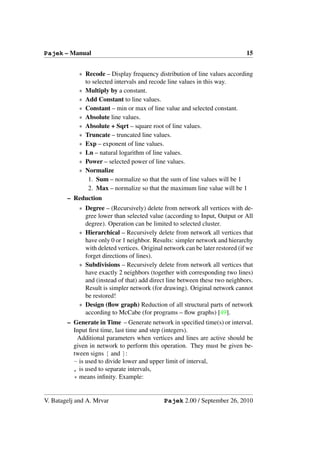Pajek – Manual                                                                 15


            ∗ Recode – Display frequency distribution of line values according
              to selected intervals and recode line values in this way.
            ∗ Multiply by a constant.
            ∗ Add Constant to line values.
            ∗ Constant – min or max of line value and selected constant.
            ∗ Absolute line values.
            ∗ Absolute + Sqrt – square root of line values.
            ∗ Truncate – truncated line values.
            ∗ Exp – exponent of line values.
            ∗ Ln – natural logarithm of line values.
            ∗ Power – selected power of line values.
            ∗ Normalize
               1. Sum – normalize so that the sum of line values will be 1
               2. Max – normalize so that the maximum line value will be 1
        – Reduction
            ∗ Degree – (Recursively) delete from network all vertices with de-
              gree lower than selected value (according to Input, Output or All
              degree). Operation can be limited to selected cluster.
            ∗ Hierarchical – Recursively delete from network all vertices that
              have only 0 or 1 neighbor. Results: simpler network and hierarchy
              with deleted vertices. Original network can be later restored (if we
              forget directions of lines).
            ∗ Subdivisions – Recursively delete from network all vertices that
              have exactly 2 neighbors (together with corresponding two lines)
              and (instead of that) add direct line between these two neighbors.
              Result is simpler network (for drawing). Original network cannot
              be restored!
            ∗ Design (ﬂow graph) Reduction of all structural parts of network
              according to McCabe (for programs – ﬂow graphs) [49].
        – Generate in Time – Generate network in speciﬁed time(s) or interval.
          Input ﬁrst time, last time and step (integers).
           Additional parameters when vertices and lines are active should be
          given in network to perform this operation. They must be given be-
          tween signs [ and ]:
          - is used to divide lower and upper limit of interval,
          , is used to separate intervals,
          * means inﬁnity. Example:


V. Batagelj and A. Mrvar                      Pajek 2.00 / September 26, 2010
 