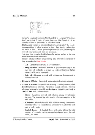 Pajek– Manual                                                                    17


                     *Vertices 3
                     1 "a" [5-10,12-14]
                     2 "b" [1-3,7]
                     3 "e" [4-*]
                     *Edges
                     1 2 1 [7]
                     1 3 1 [6-8]


          Vertex ’a’ is active from times 5 to 10, and 12 to 14, vertex ’b’ in times
          1 to 3 and in time 7, vertex ’e’ from time 4 on. Line from 1 to 2 is ac-
          tive only in time 7, line from 1 to 3 in times 6 to 8.
          The lines and vertices in a temporal network should satisfy the consis-
          tency condition: if a line is active in time t then also its end-vertices
          are active in time t. When generating time slices of a given temporal
          network only ’consistent’ lines are generated.
          Note that time records should always be written as last in the row
          where vertices / lines are deﬁned.
          See also other possibility of describing time network: description of
          time network using time events.
            ∗ All – Generate all networks in speciﬁed times.
            ∗ Only Different – Generate network in speciﬁed time only if the
              new network will differ in at least one vertex or line from the last
              network which was generated.
            ∗ Interval – Generate network with vertices and lines present in
              selected interval.
        – 1-Mode to 2-Mode – Generate 2-mode network from any network.
        – 2-Mode to 1-Mode – Generate an ordinary (1-mode) network from
          2-mode (afﬁliation) network. Result is a valued network. To store
          a 2-mode network in input ﬁle use Pajek or Ucinet format (look at
          Davis.dat from Ucinet dataset).
            ∗ Rows – Result is a network with relations among row elements
              (actors). The value of line tells number of common events of the
              two actors.
            ∗ Columns – Result is network with relations among column ele-
              ments (events). The value of a line tells number of actors that took
              part in both events.
            ∗ Include Loops – If checked, loops with value telling the total
              number of events for each actor (total number of actors for each
              event), are added.

V. Batagelj and A. Mrvar                       Pajek 2.00 / September 26, 2010
 