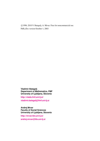 c 1996, 2010 V. Batagelj, A. Mrvar. Free for noncommercial use.
PdfLaTex version October 1, 2003




Vladimir Batagelj
Department of Mathematics, FMF
University of Ljubljana, Slovenia
http://vlado.fmf.uni-lj.si/
vladimir.batagelj@fmf.uni-lj.si


Andrej Mrvar
Faculty of Social Sciences
University of Ljubljana, Slovenia
http://mrvar.fdv.uni-lj.si/
andrej.mrvar@fdv.uni-lj.si
 